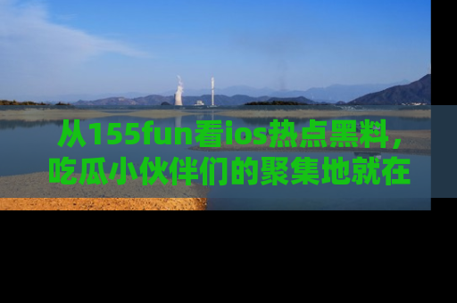 从155fun看ios热点黑料，吃瓜小伙伴们的聚集地就在这里！