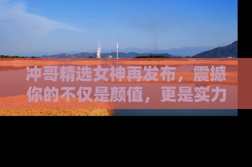 冲哥精选女神再发布，震撼你的不仅是颜值，更是实力！