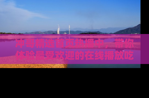 冲哥精选首页热播中，带你体验最受欢迎的在线播放吃瓜节目