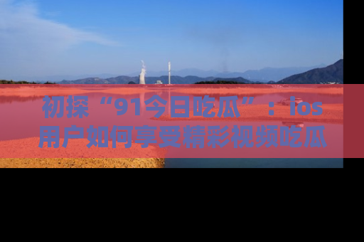 初探“91今日吃瓜”：ios用户如何享受精彩视频吃瓜时光