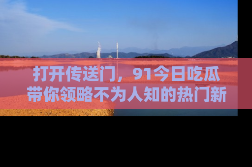 打开传送门，91今日吃瓜带你领略不为人知的热门新闻！