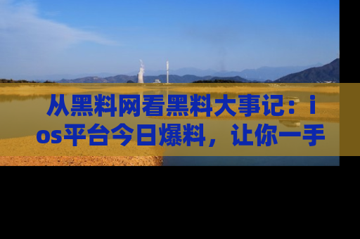 从黑料网看黑料大事记：ios平台今日爆料，让你一手掌握八卦内幕