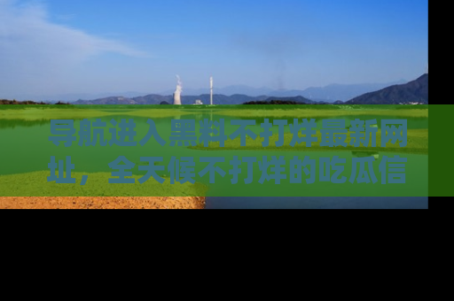导航进入黑料不打烊最新网址，全天候不打烊的吃瓜信息为你奉上！