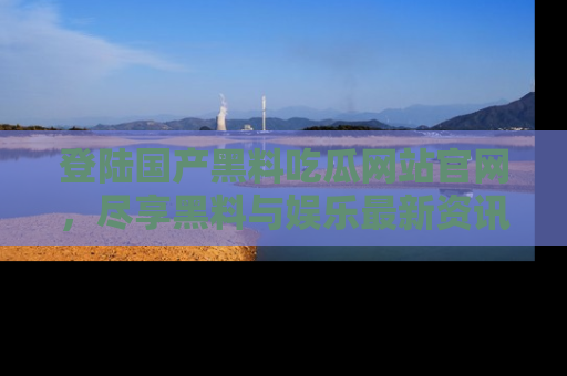 登陆国产黑料吃瓜网站官网，尽享黑料与娱乐最新资讯