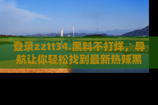 登录zztt34.黑料不打烊，导航让你轻松找到最新热辣黑料，吃瓜更方便！