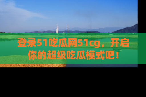 登录51吃瓜网51cg，开启你的超级吃瓜模式吧！