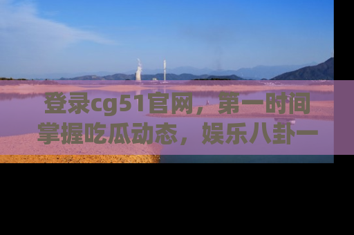 登录cg51官网，第一时间掌握吃瓜动态，娱乐八卦一网打尽！