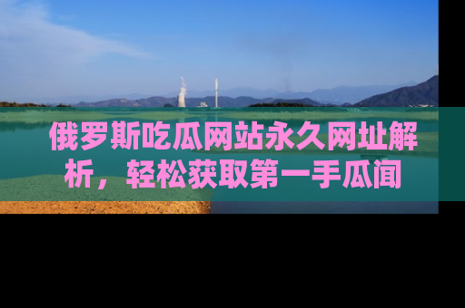 俄罗斯吃瓜网站永久网址解析，轻松获取第一手瓜闻