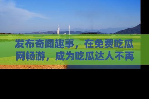 发布奇闻趣事，在免费吃瓜网畅游，成为吃瓜达人不再是梦！