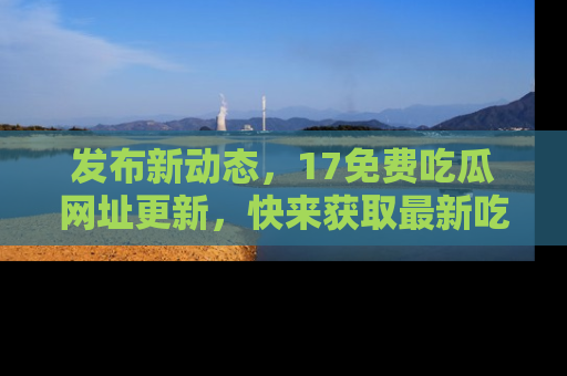 发布新动态，17免费吃瓜网址更新，快来获取最新吃瓜信息哦！