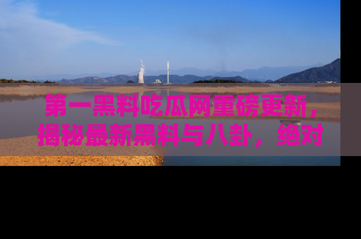 第一黑料吃瓜网重磅更新，揭秘最新黑料与八卦，绝对不容错过