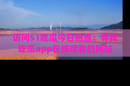 访问51吃瓜今日热点：寻找吃瓜app在线观看的网站