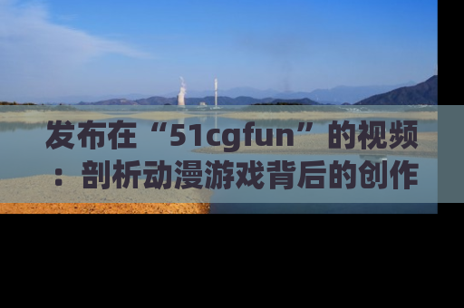 发布在“51cgfun”的视频：剖析动漫游戏背后的创作故事与文化意蕴！