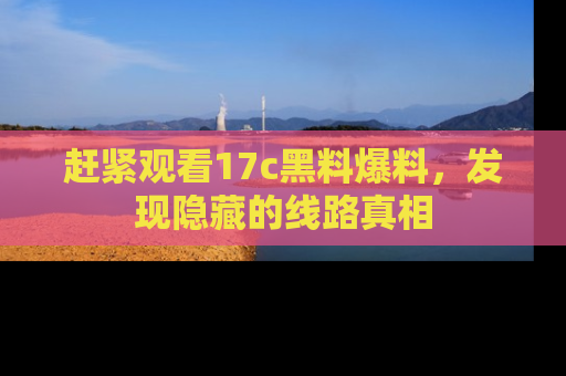 赶紧观看17c黑料爆料，发现隐藏的线路真相