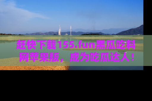 赶快下载155.fun黑瓜吃料网苹果版，成为吃瓜达人！