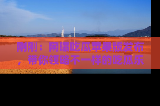 刚刚：网曝吃瓜苹果版发布，带你领略不一样的吃瓜乐趣！