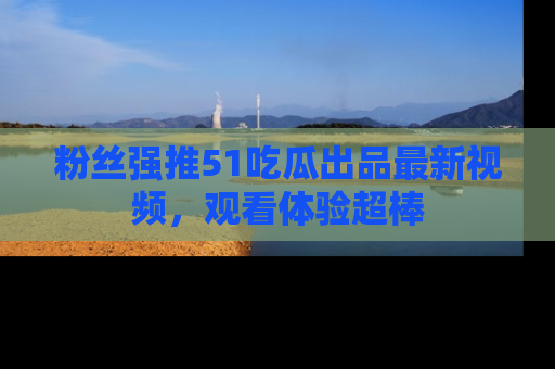 粉丝强推51吃瓜出品最新视频，观看体验超棒