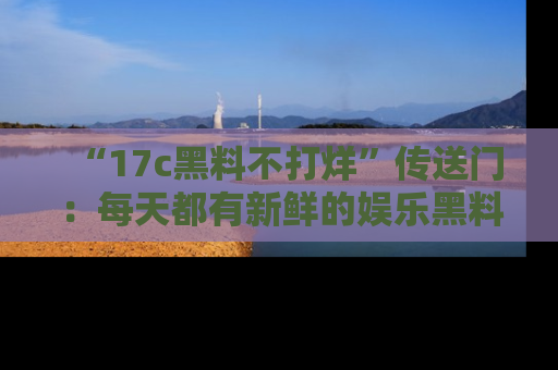 “17c黑料不打烊”传送门：每天都有新鲜的娱乐黑料等你来揭秘！