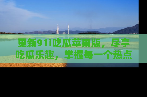 更新91i吃瓜苹果版，尽享吃瓜乐趣，掌握每一个热点话题