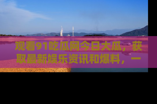 观看91吃瓜网今日大瓜，获取最新娱乐资讯和爆料，一起来围观！