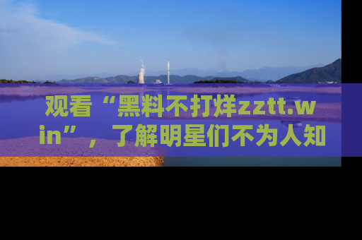 观看“黑料不打烊zztt.win”，了解明星们不为人知的黑料内幕