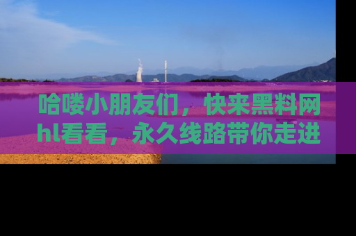 哈喽小朋友们，快来黑料网hl看看，永久线路带你走进吃瓜新天地！