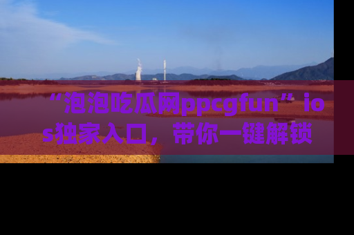 “泡泡吃瓜网ppcgfun”ios独家入口,带你一键解锁最新娱乐资讯,快来吃瓜!