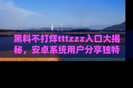 黑料不打烊tttzzz入口大揭秘，安卓系统用户分享独特的获取方式！