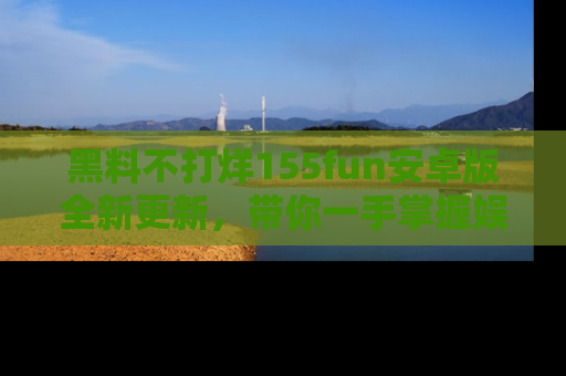 黑料不打烊155fun安卓版全新更新，带你一手掌握娱乐圈的秘密与八卦！