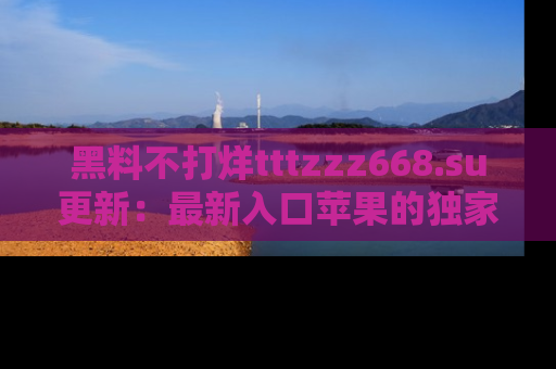 黑料不打烊tttzzz668.su更新：最新入口苹果的独家黑料，你不能错过的真相！