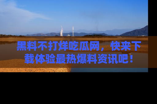 黑料不打烊吃瓜网，快来下载体验最热爆料资讯吧！