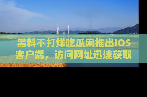 黑料不打烊吃瓜网推出iOS客户端，访问网址迅速获取独家八卦！