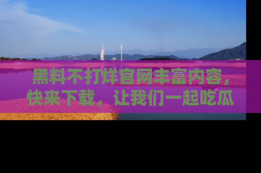 黑料不打烊官网丰富内容，快来下载，让我们一起吃瓜吧！