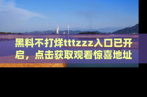 黑料不打烊tttzzz入口已开启，点击获取观看惊喜地址！