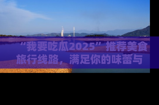 “我要吃瓜2025”推荐美食旅行线路,满足你的味蕾与好奇心