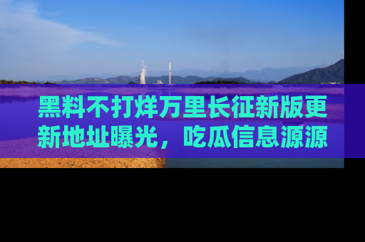 黑料不打烊万里长征新版更新地址曝光，吃瓜信息源源不断