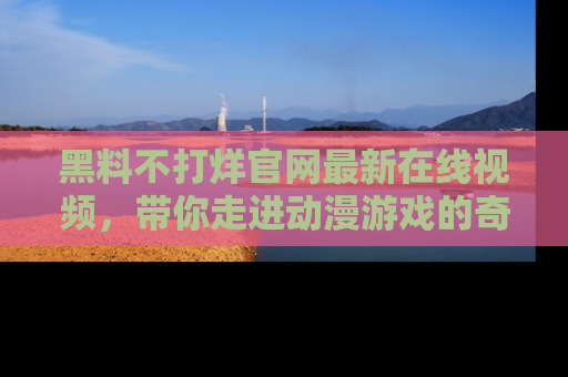 黑料不打烊官网最新在线视频，带你走进动漫游戏的奇幻与现实交汇处