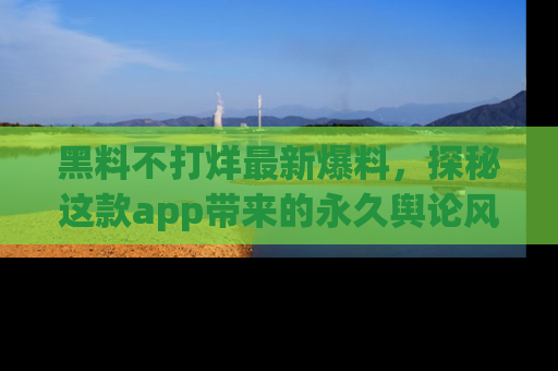 黑料不打烊最新爆料，探秘这款app带来的永久舆论风暴