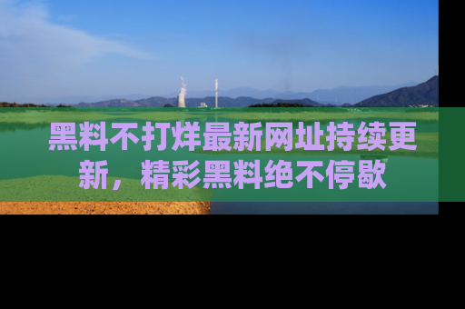 黑料不打烊最新网址持续更新，精彩黑料绝不停歇