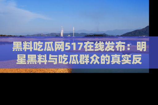 黑料吃瓜网517在线发布：明星黑料与吃瓜群众的真实反应