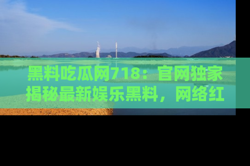 黑料吃瓜网718：官网独家揭秘最新娱乐黑料，网络红人齐聚一堂！
