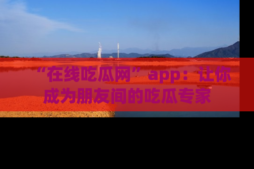 “在线吃瓜网”app:让你成为朋友间的吃瓜专家