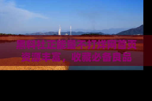 黑料社正能量不打烊网首页资源丰富，收藏必备良品