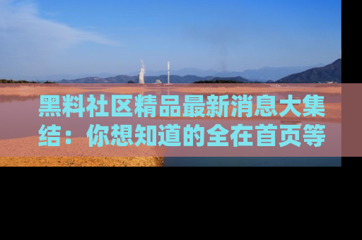 黑料社区精品最新消息大集结：你想知道的全在首页等你探索！