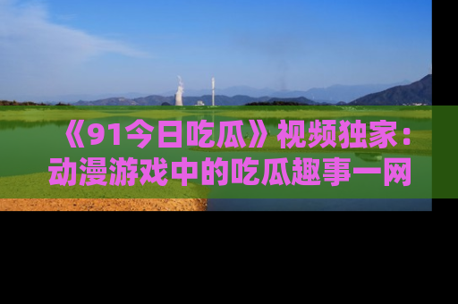 《91今日吃瓜》视频独家:动漫游戏中的吃瓜趣事一网打尽!