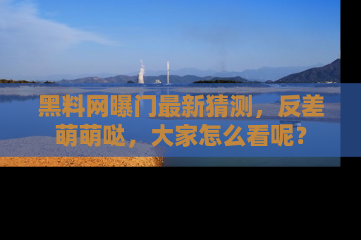 黑料网曝门最新猜测，反差萌萌哒，大家怎么看呢？