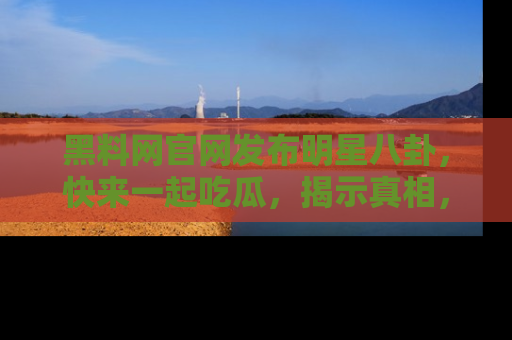 黑料网官网发布明星八卦，快来一起吃瓜，揭示真相，乐趣无穷！
