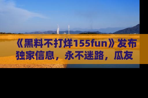 《黑料不打烊155fun》发布独家信息,永不迷路,瓜友们的最佳选择!