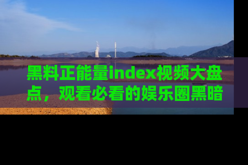 黑料正能量index视频大盘点，观看必看的娱乐圈黑暗与光明！