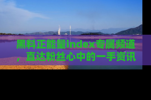 黑料正能量index专属频道，直达粉丝心中的一手资讯！